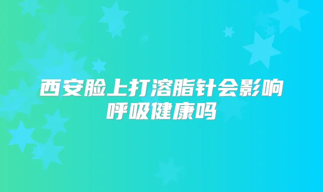 西安脸上打溶脂针会影响呼吸健康吗