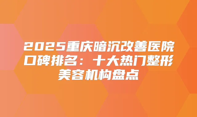 2025重庆暗沉医院口碑排名：十大热门整形美容机构盘点