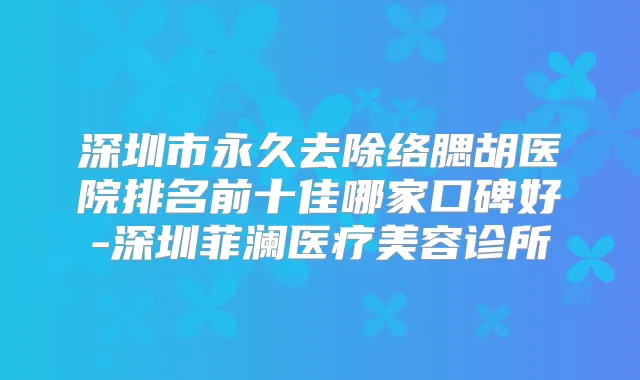 深圳市永久去除络腮胡医院排名前十佳哪家口碑好-深圳菲澜医疗美容诊所