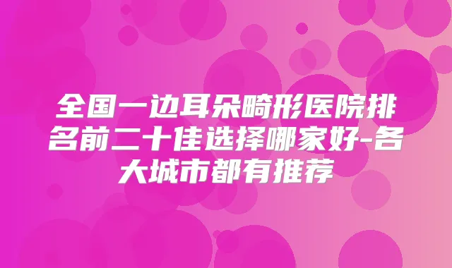 全国一边耳朵畸形医院排名前二十佳选择哪家好-各大城市都有推荐