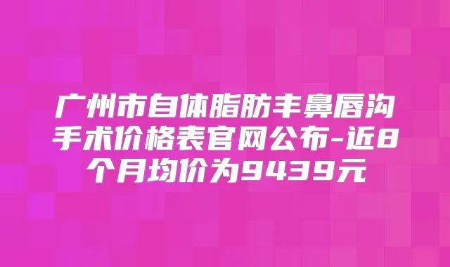 广州市自体脂肪丰鼻唇沟手术价格表官网公布-近8个月均价为9439元