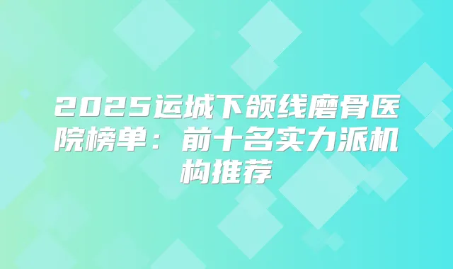 2025运城下颌线磨骨医院榜单：前十名实力派机构推荐