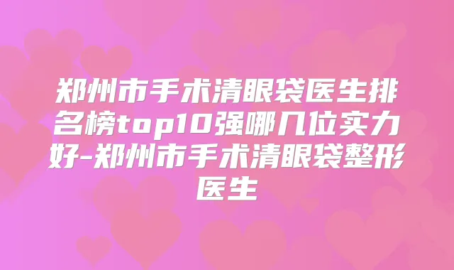 郑州市手术清眼袋医生排名榜top10强哪几位实力好-郑州市手术清眼袋整形医生