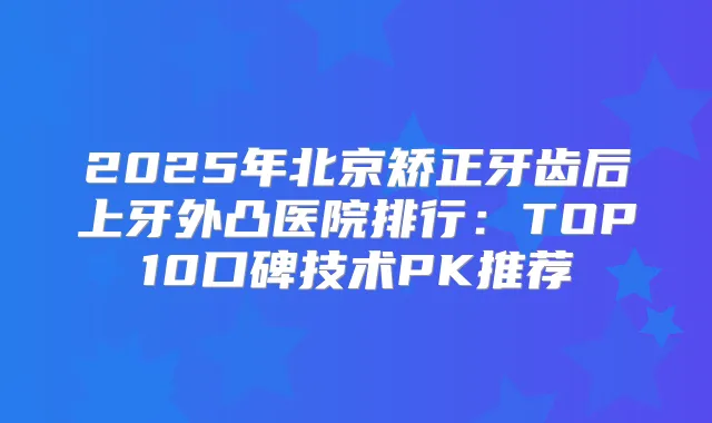 2025年北京矫正牙齿后上牙外凸医院排行：TOP10口碑技术PK推荐