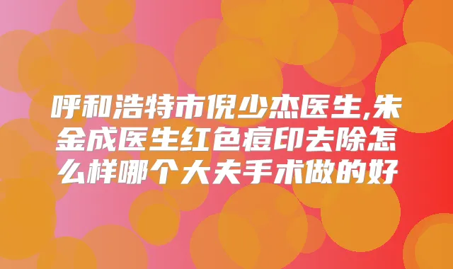 呼和浩特市倪少杰医生,朱金成医生红色痘印去除怎么样哪个大夫手术做的好