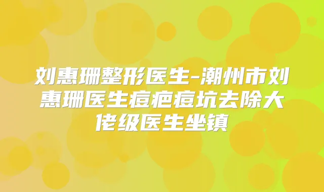 刘惠珊整形医生-潮州市刘惠珊医生痘疤痘坑去除大佬级医生坐镇