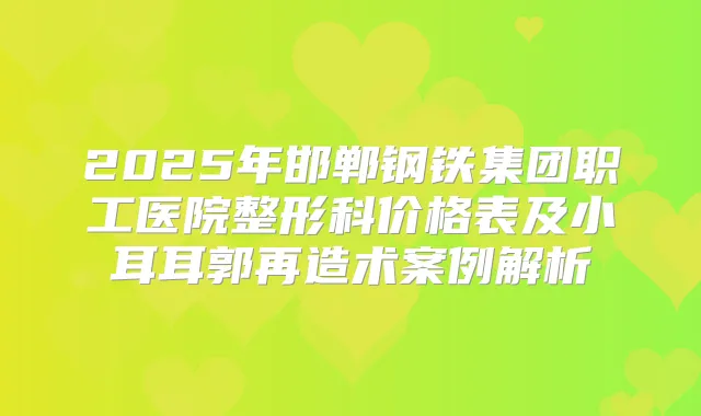 2025年邯郸钢铁集团职工医院整形科价格表及小耳耳郭再造术案例解析