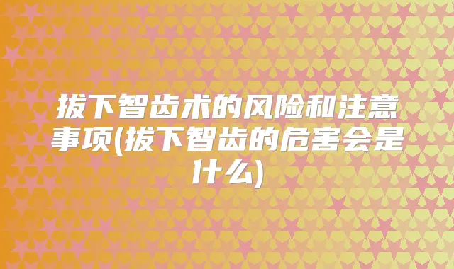 拔下智齿术的风险和注意事项(拔下智齿的危害会是什么)