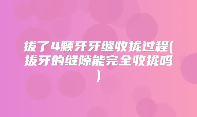 拔了4颗牙牙缝收拢过程(拔牙的缝隙能完全收拢吗)