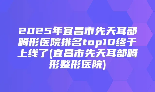 2025年宜昌市先天耳部畸形医院排名top10终于上线了(宜昌市先天耳部畸形整形医院)