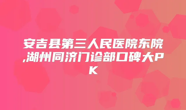 安吉县第三人民医院东院,湖州同济门诊部口碑大PK
