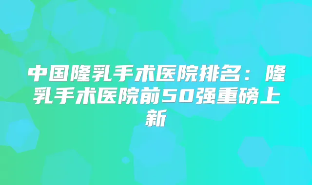 中国隆乳手术医院排名：隆乳手术医院前50强重磅上新