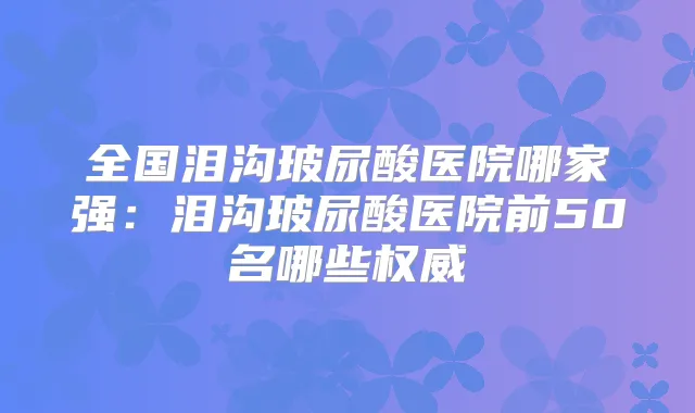 全国泪沟玻尿酸医院哪家强：泪沟玻尿酸医院前50名哪些