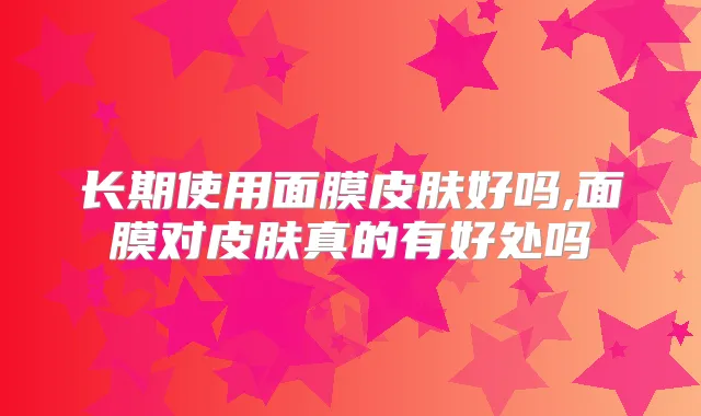 长期使用面膜皮肤好吗,面膜对皮肤真的有好处吗