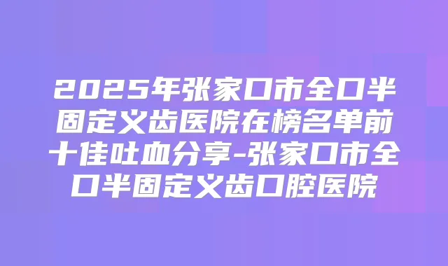 2025年张家口市全口半固定义齿医院在榜名单前十佳吐血分享-张家口市全口半固定义齿口腔医院