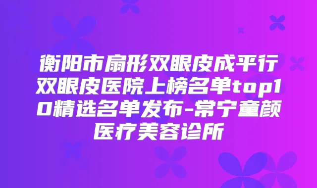 衡阳市扇形双眼皮成平行双眼皮医院上榜名单top10精选名单发布-常宁童颜医疗美容诊所