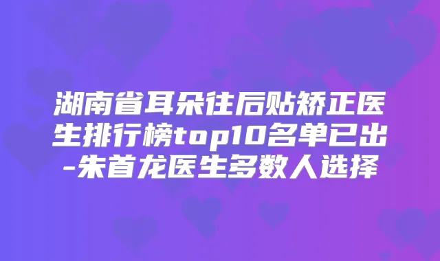 湖南省耳朵往后贴矫正医生排行榜top10名单已出-朱首龙医生多数人选择
