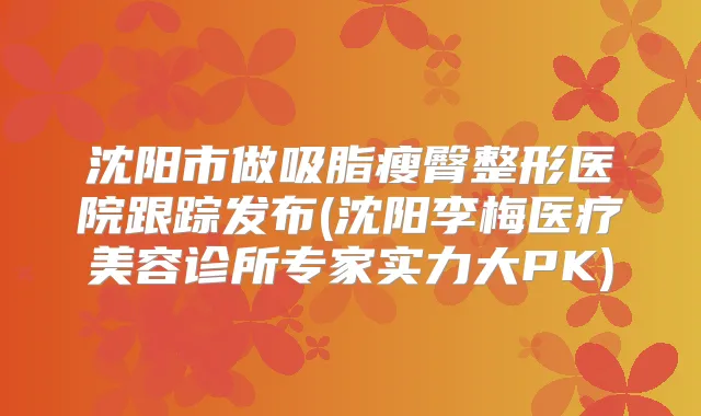 沈阳市做吸脂瘦臀整形医院跟踪发布(沈阳李梅医疗美容诊所专家实力大PK)