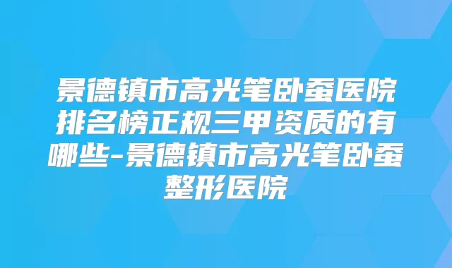 景德镇市高光笔卧蚕医院排名榜正规三甲资质的有哪些-景德镇市高光笔卧蚕整形医院