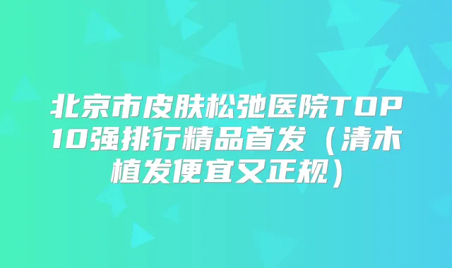 北京市皮肤松弛医院TOP10强排行精品（清木植发便宜又正规）