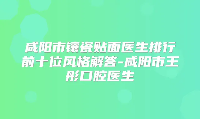 咸阳市镶瓷贴面医生排行前十位风格解答-咸阳市王彤口腔医生