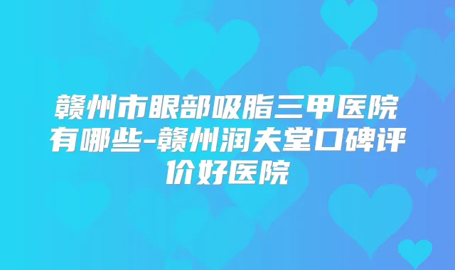 赣州市眼部吸脂三甲医院有哪些-赣州润夫堂口碑评价好医院