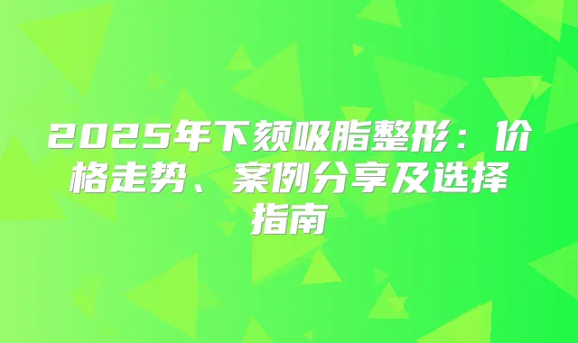 2025年下颏吸脂整形：价格走势、案例分享及选择指南