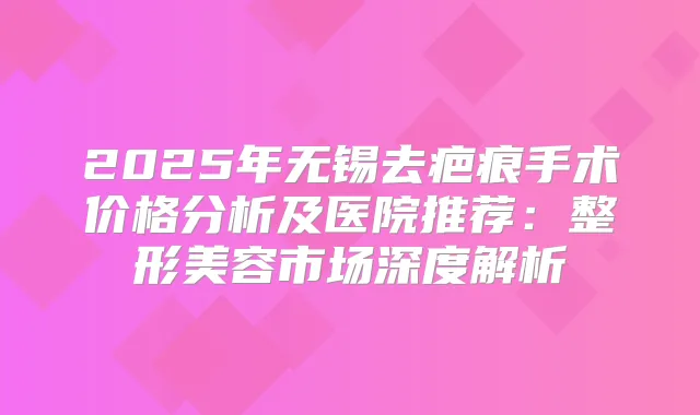 2025年无锡去疤痕手术价格分析及医院推荐：整形美容市场深度解析