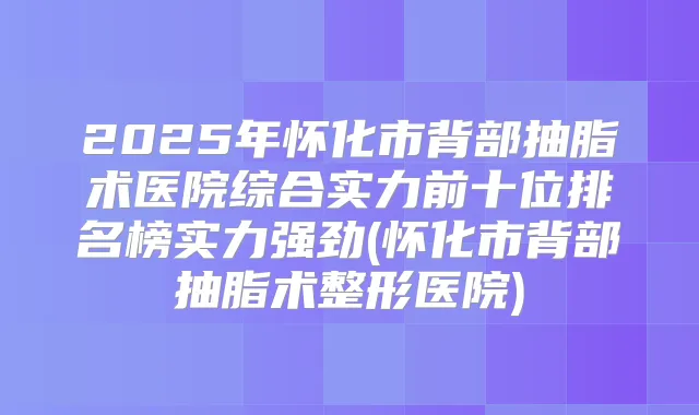 2025年怀化市背部抽脂术医院综合实力前十位排名榜实力强劲(怀化市背部抽脂术整形医院)