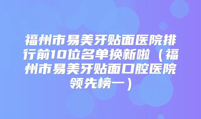 福州市易美牙贴面医院排行前10位名单换新啦(福州市易美牙贴面口腔医院领先榜一)