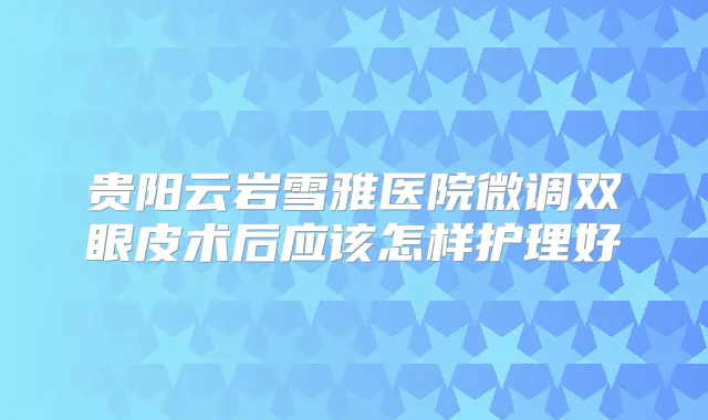 贵阳云岩雪雅医院微调双眼皮术后应该怎样护理好