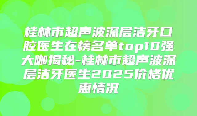 桂林市超声波深层洁牙口腔医生在榜名单top10强大咖揭秘-桂林市超声波深层洁牙医生2025价格优惠情况