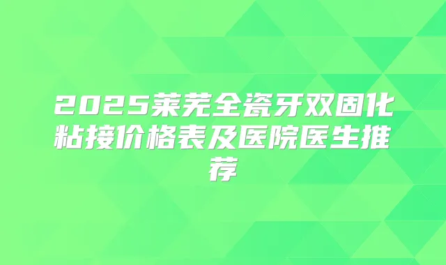 2025莱芜全瓷牙双固化粘接价格表及医院医生推荐
