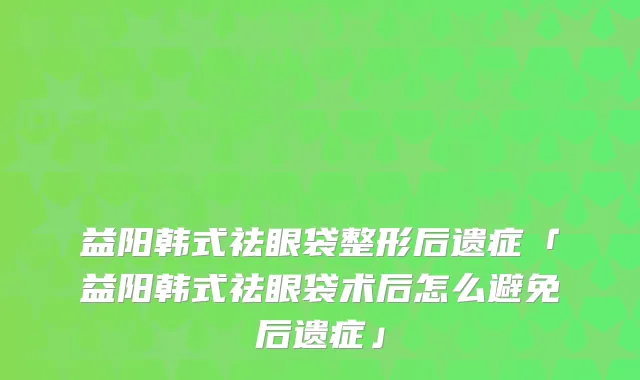 益阳韩式祛眼袋整形后遗症「益阳韩式祛眼袋术后怎么避免后遗症」
