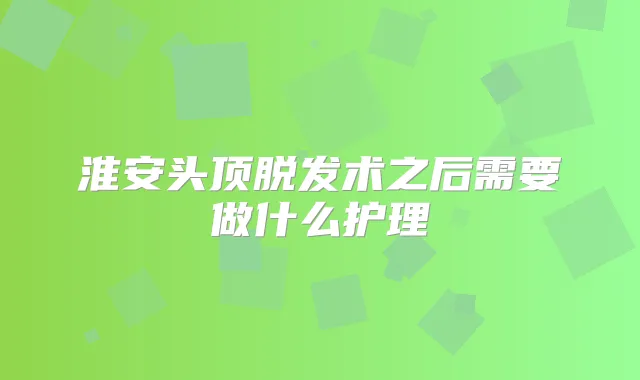 淮安头顶脱发术之后需要做什么护理