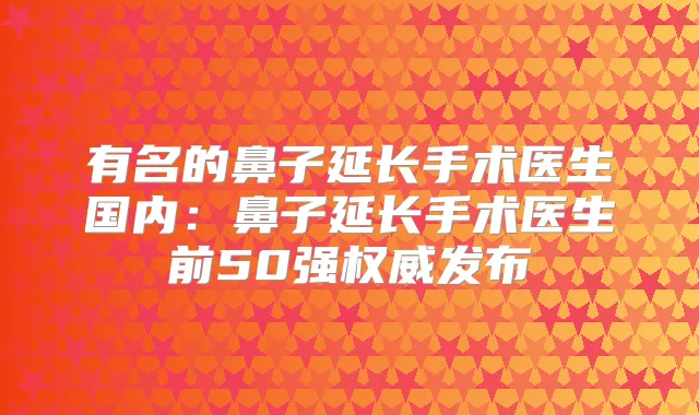 有名的鼻子延长手术医生国内：鼻子延长手术医生前50强发布
