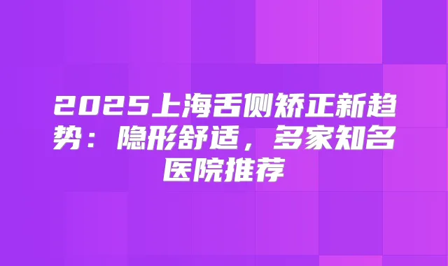 2025上海舌侧矫正新趋势：隐形舒适，多家知名医院推荐