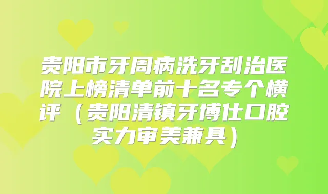 贵阳市牙周病洗牙刮治医院上榜清单前十名专个横评（贵阳清镇牙博仕口腔实力审美兼具）
