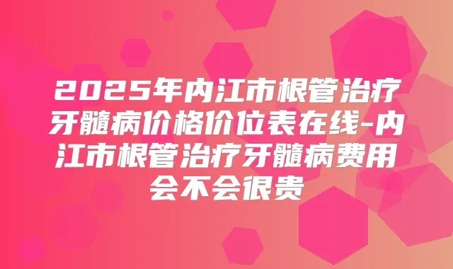2025年内江市根管牙髓病价格价位表在线-内江市根管牙髓病费用会不会很贵