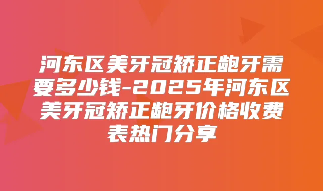 河东区美牙冠矫正龅牙需要多少钱-2025年河东区美牙冠矫正龅牙价格收费表热门分享