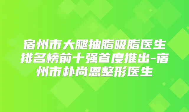 宿州市大腿抽脂吸脂医生排名榜前十强首度推出-宿州市朴尚恩整形医生