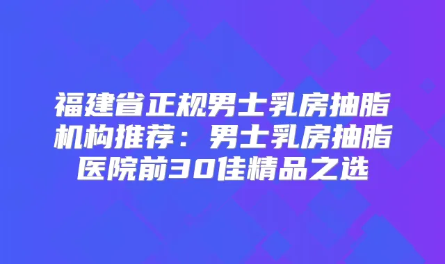 福建省正规男士乳房抽脂机构推荐:男士乳房抽脂医院前30佳精品之选