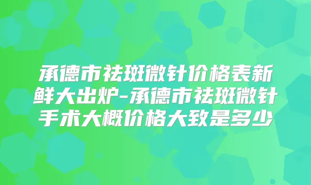 承德市祛斑微针价格表新鲜大出炉-承德市祛斑微针手术大概价格大致是多少