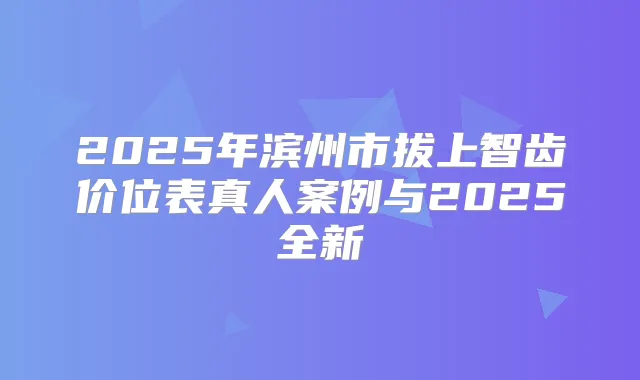 2025年滨州市拔上智齿价位表真人案例与2025全新