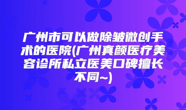 广州市可以做除皱微创手术的医院(广州真颜医疗美容诊所私立医美口碑擅长不同~)