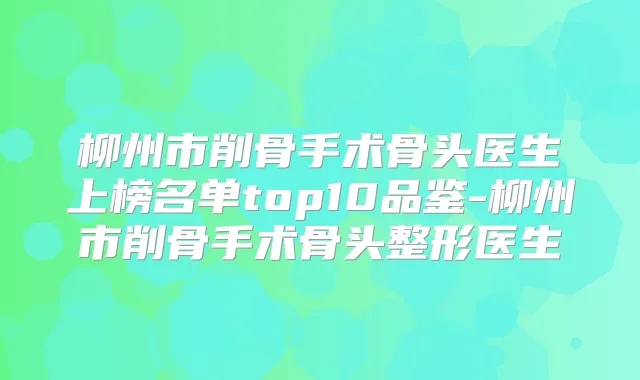 柳州市削骨手术骨头医生上榜名单top10品鉴-柳州市削骨手术骨头整形医生
