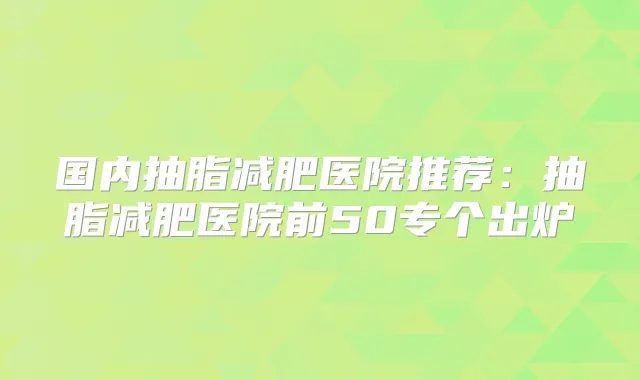 国内抽脂减肥医院推荐:抽脂减肥医院前50专个出炉