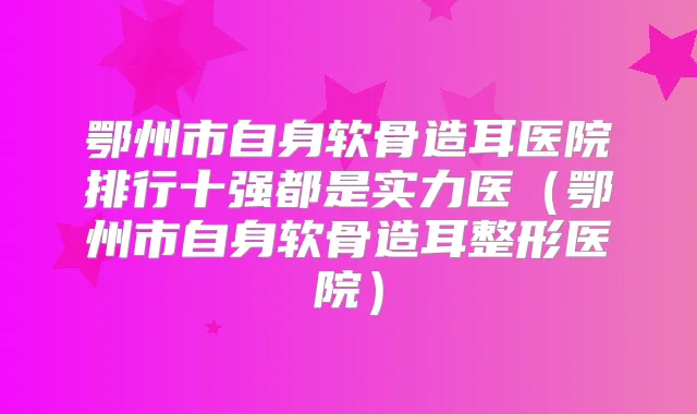 鄂州市自身软骨造耳医院排行十强都是实力医（鄂州市自身软骨造耳整形医院）