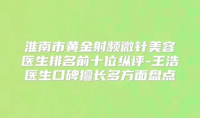 淮南市黄金射频微针美容医生排名前十位纵评-王浩医生口碑擅长多方面盘点
