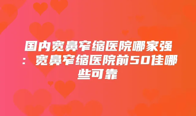 国内宽鼻窄缩医院哪家强:宽鼻窄缩医院前50佳哪些可靠